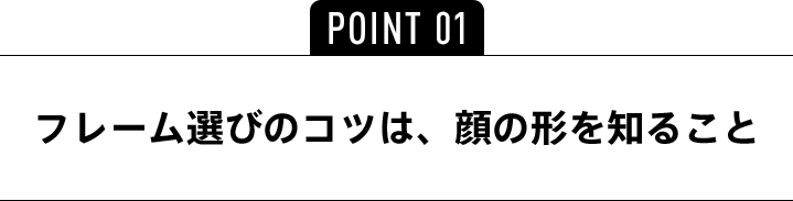 POINT01 フレーム選びのコツは、顔の形を知ること
