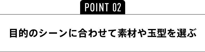 POINT02 目的のシーンに合わせて素材や玉型を選ぶ