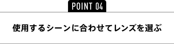 POINT04 使用するシーンに合わせてレンズを選ぶ