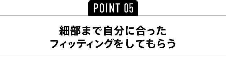 POINT05 細部まで自分に合ったフィッティングをしてもらう